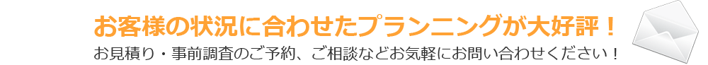 お客様の状況に合わせたプランニングが大好評！お見積り・事前調査のご予約、ご相談などお気軽にお問い合わせください！