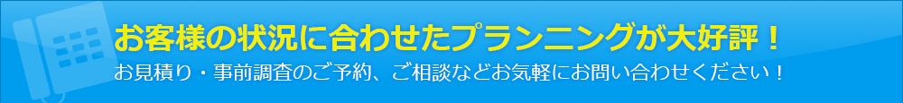 お客様の状況に合わせたプランニングが大好評！お見積り・事前調査のご予約、ご相談などお気軽にお問い合わせください！