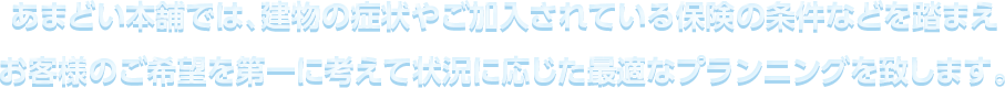 あまどい本舗では、建物の症状やご加⼊されている保険の条件などを踏まえお客様のご希望を第⼀に考えて状況に応じた最適なプランニングを致します。