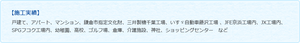 【施工実績】戸建て、アパート、マンション、鎌倉市指定文化財、三井製糖千葉工場、いすゞ自動車藤沢工場 、JFE京浜工場内、JX工場内、SPGフコク工場内、幼稚園、高校、ゴルフ場、倉庫、介護施設、神社、ショッピングセンター　など　