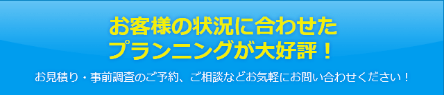 お客様の状況に合わせたプランニングが大好評！お見積り・事前調査のご予約、ご相談などお気軽にお問い合わせください！