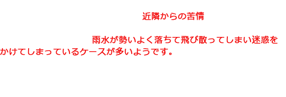 意外と雨どいが壊れていても放っておく方が多いのが現状です。雨どい修理が必要となる１番の原因は近隣からの苦情がきっかけでのお問合せです。詰まりや、破損が原因で雨水が勢いよく落ちて飛び散ってしまい迷惑をかけてしまっているケースが多いようです。でもご安心してください！現在ご加入の火災保険を適用して修理ができる場合がありますので、まずはご相談下さい。