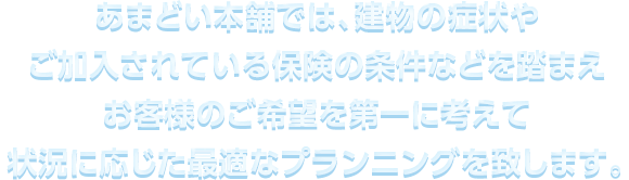 あまどい本舗では、建物の症状やご加⼊されている保険の条件などを踏まえお客様のご希望を第⼀に考えて状況に応じた最適なプランニングを致します。