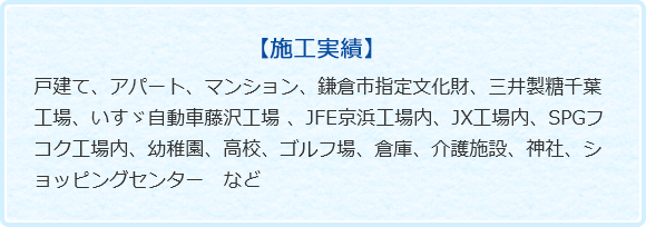 【施工実績】戸建て、アパート、マンション、鎌倉市指定文化財、三井製糖千葉工場、いすゞ自動車藤沢工場 、JFE京浜工場内、JX工場内、SPGフコク工場内、幼稚園、高校、ゴルフ場、倉庫、介護施設、神社、ショッピングセンター　など　