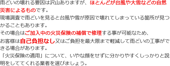 雨どいの壊れる要因は沢山ありますが、ほとんどが台風や大雪などの自然災害によるものです。現場調査で雨どいを見ると台風や雪が原因で壊れてしまっている箇所が見つかることもあります。その場合はご加入中の火災保険の補償で修理する事が可能なため、お客様は自己負担なし又はご負担を最大限まで軽減して雨どいの工事ができる場合があります。「火災保険の適用」について、いやな顔をせずに分かりやすくしっかりと説明をしててくれる業者を選びましょう。